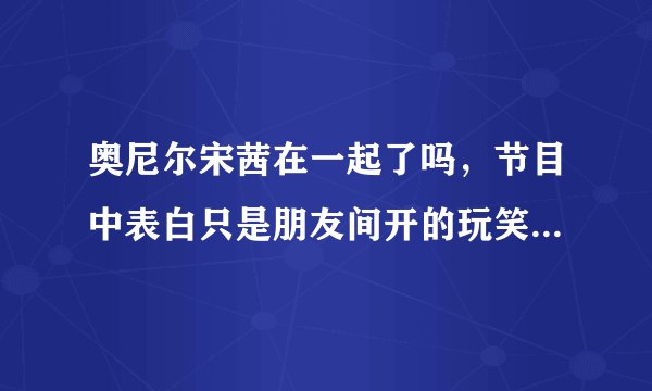 奥尼尔宋茜在一起了吗，节目中表白只是朋友间开的玩笑-飞外网
