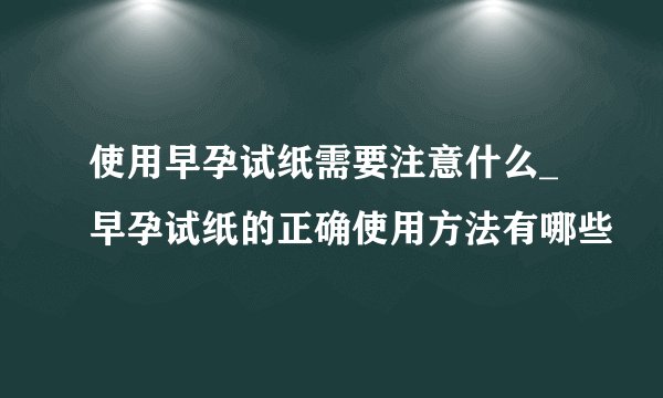 使用早孕试纸需要注意什么_早孕试纸的正确使用方法有哪些