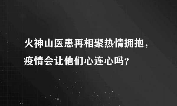 火神山医患再相聚热情拥抱，疫情会让他们心连心吗？