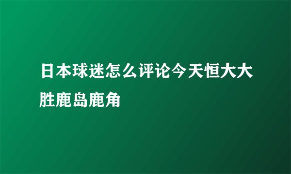 日本球迷怎么评论今天恒大大胜鹿岛鹿角