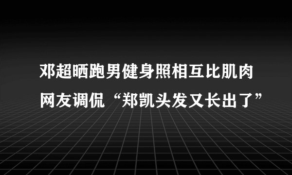 邓超晒跑男健身照相互比肌肉网友调侃“郑凯头发又长出了”