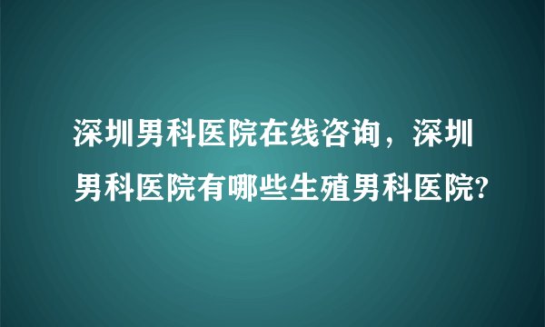 深圳男科医院在线咨询，深圳男科医院有哪些生殖男科医院?