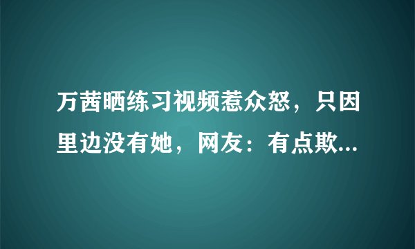 万茜晒练习视频惹众怒，只因里边没有她，网友：有点欺负人  - 飞外网