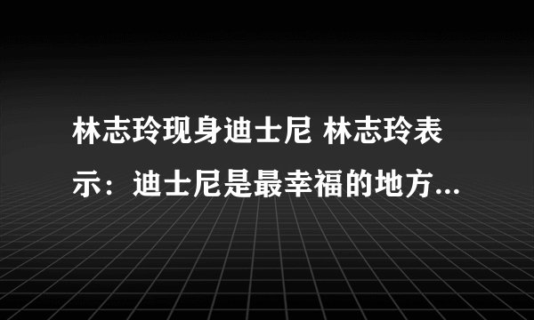 林志玲现身迪士尼 林志玲表示：迪士尼是最幸福的地方_飞外网
