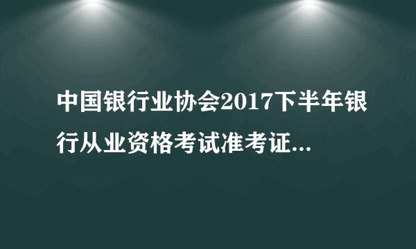 中国银行业协会2017下半年银行从业资格考试准考证打印入口