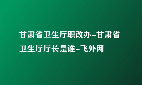 甘肃省卫生厅职改办-甘肃省卫生厅厅长是谁-飞外网