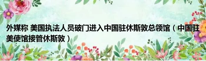 外媒称 美国执法人员破门进入中国驻休斯敦总领馆（中国驻美使馆接管休斯敦）