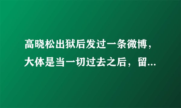 高晓松出狱后发过一条微博，大体是当一切过去之后，留给你印象最深的是那些不好的回忆。求全文