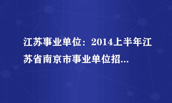 江苏事业单位：2014上半年江苏省南京市事业单位招聘446人公告