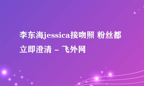 李东海jessica接吻照 粉丝都立即澄清 - 飞外网