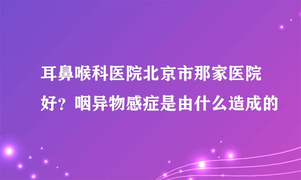 耳鼻喉科医院北京市那家医院好？咽异物感症是由什么造成的