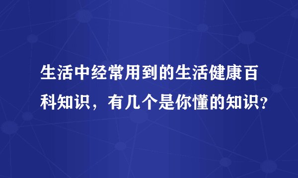 生活中经常用到的生活健康百科知识，有几个是你懂的知识？
