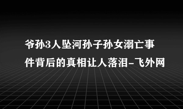 爷孙3人坠河孙子孙女溺亡事件背后的真相让人落泪-飞外网