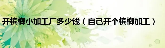 开槟榔小加工厂多少钱（自己开个槟榔加工）