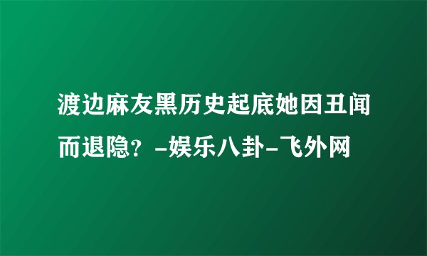 渡边麻友黑历史起底她因丑闻而退隐？-娱乐八卦-飞外网