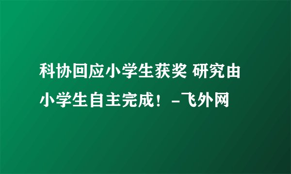 科协回应小学生获奖 研究由小学生自主完成！-飞外网