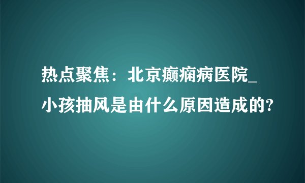 热点聚焦：北京癫痫病医院_小孩抽风是由什么原因造成的?