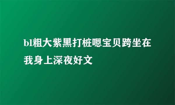bl粗大紫黑打桩嗯宝贝跨坐在我身上深夜好文