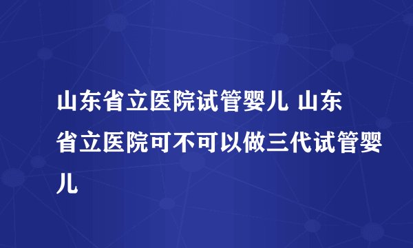 山东省立医院试管婴儿 山东省立医院可不可以做三代试管婴儿