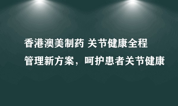 香港澳美制药 关节健康全程管理新方案，呵护患者关节健康