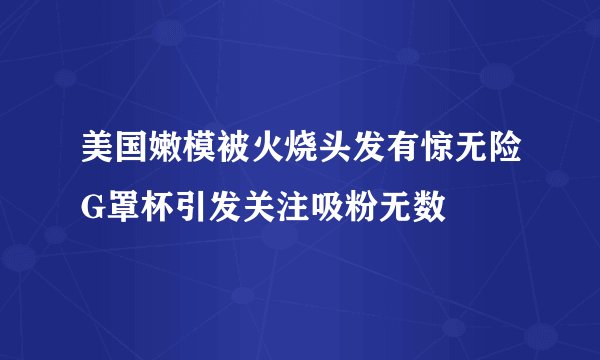 美国嫩模被火烧头发有惊无险G罩杯引发关注吸粉无数