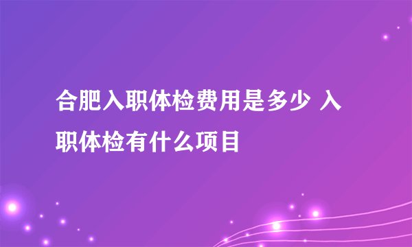 合肥入职体检费用是多少 入职体检有什么项目