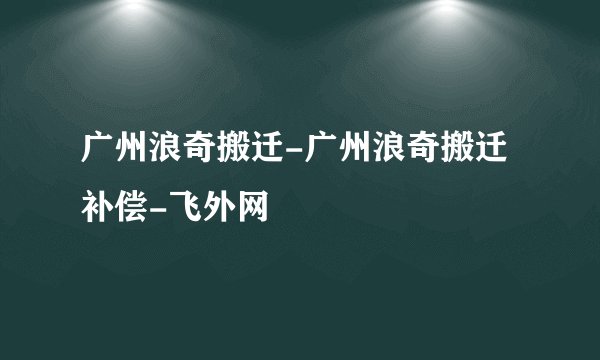 广州浪奇搬迁-广州浪奇搬迁补偿-飞外网