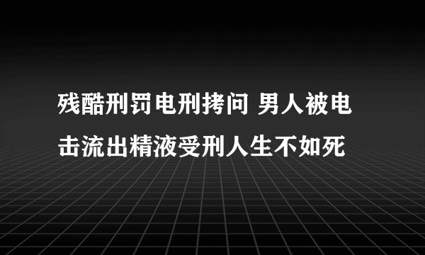 残酷刑罚电刑拷问 男人被电击流出精液受刑人生不如死