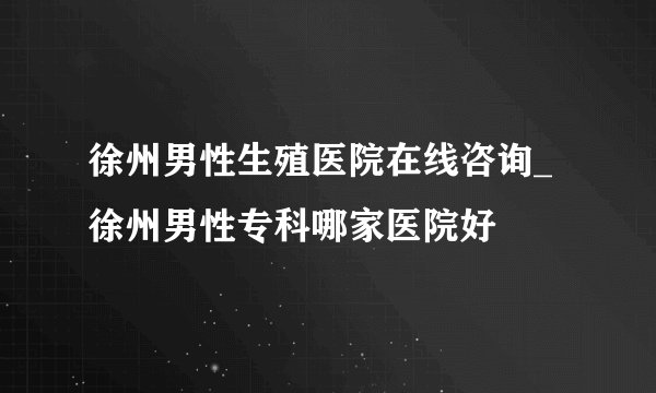 徐州男性生殖医院在线咨询_徐州男性专科哪家医院好