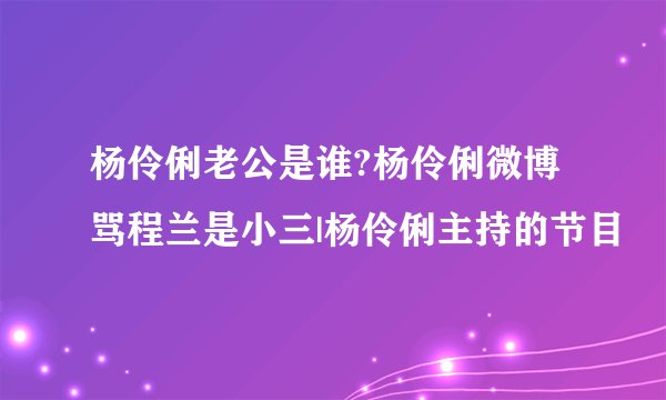 杨伶俐老公是谁?杨伶俐微博骂程兰是小三|杨伶俐主持的节目