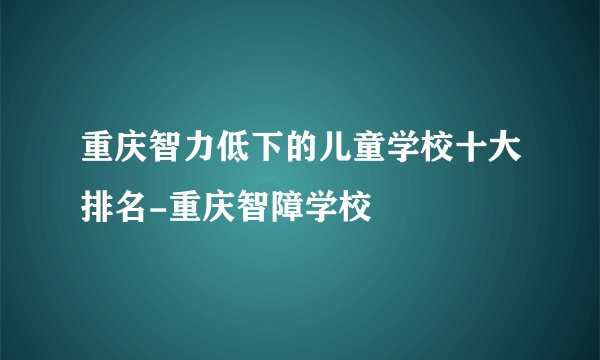 重庆智力低下的儿童学校十大排名-重庆智障学校