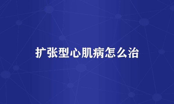 扩张型心肌病怎么治
