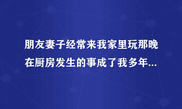 朋友妻子经常来我家里玩那晚在厨房发生的事成了我多年的心病-飞外网