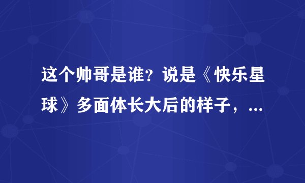 这个帅哥是谁？说是《快乐星球》多面体长大后的样子，我查了，根本不是？