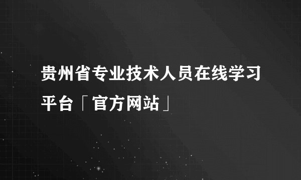 贵州省专业技术人员在线学习平台「官方网站」