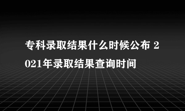 专科录取结果什么时候公布 2021年录取结果查询时间