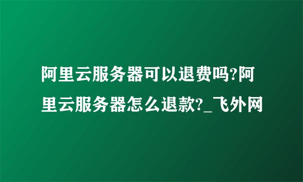 阿里云服务器可以退费吗?阿里云服务器怎么退款?_飞外网