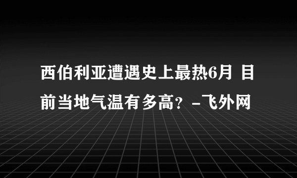 西伯利亚遭遇史上最热6月 目前当地气温有多高？-飞外网