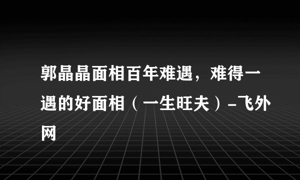 郭晶晶面相百年难遇，难得一遇的好面相（一生旺夫）-飞外网