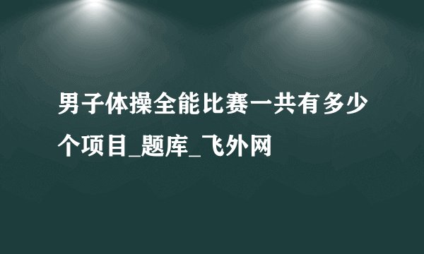 男子体操全能比赛一共有多少个项目_题库_飞外网