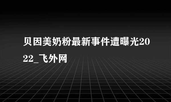 贝因美奶粉最新事件遭曝光2022_飞外网
