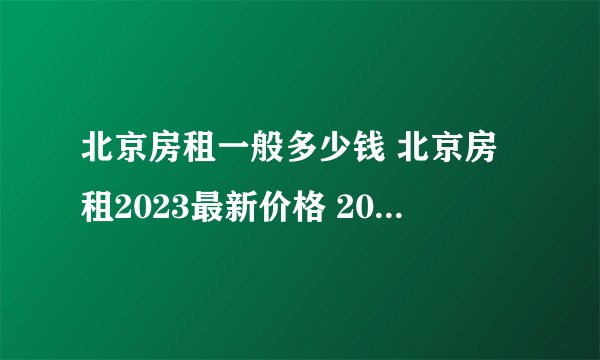 北京房租一般多少钱 北京房租2023最新价格 2023年北京各区房租一览表