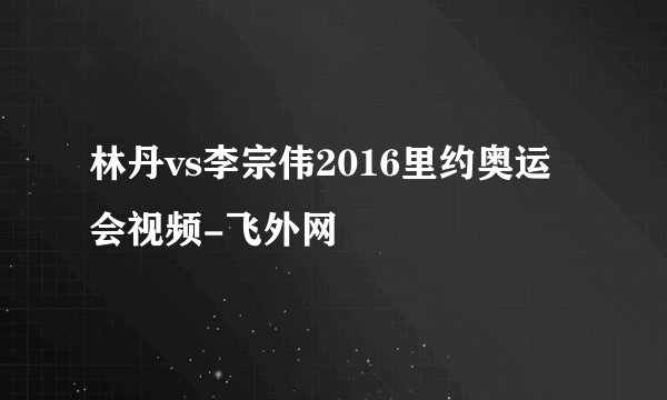 林丹vs李宗伟2016里约奥运会视频-飞外网