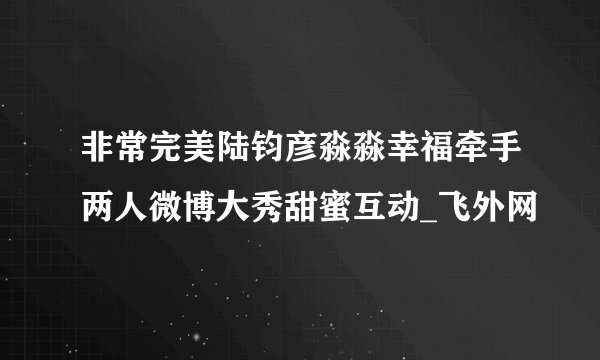 非常完美陆钧彦淼淼幸福牵手两人微博大秀甜蜜互动_飞外网
