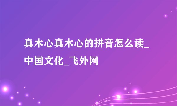 真木心真木心的拼音怎么读_中国文化_飞外网