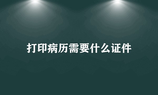 打印病历需要什么证件