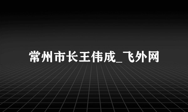 常州市长王伟成_飞外网
