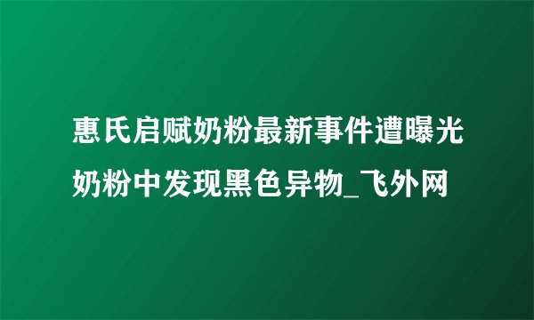 惠氏启赋奶粉最新事件遭曝光奶粉中发现黑色异物_飞外网