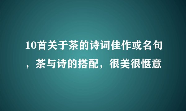 10首关于茶的诗词佳作或名句，茶与诗的搭配，很美很惬意