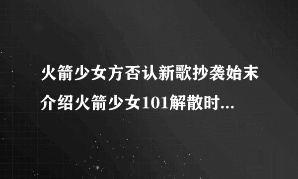 火箭少女方否认新歌抄袭始末介绍火箭少女101解散时间详情介绍_飞外网